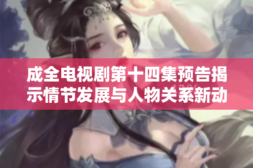 成全電視劇第十四集預(yù)告揭示情節(jié)發(fā)展與人物關(guān)系新動(dòng)態(tài)