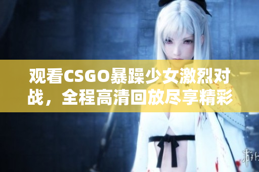 觀看CSGO暴躁少女激烈對戰(zhàn)，全程高清回放盡享精彩時刻