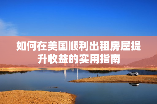 如何在美國(guó)順利出租房屋提升收益的實(shí)用指南