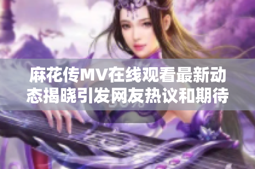 麻花傳MV在線觀看最新動態(tài)揭曉引發(fā)網(wǎng)友熱議和期待