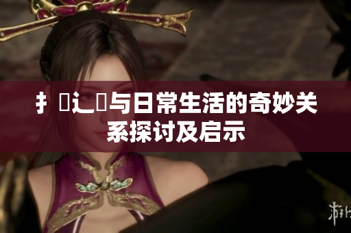 扌喿辶畐與日常生活的奇妙關系探討及啟示