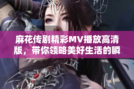 麻花傳劇精彩MV播放高清版，帶你領(lǐng)略美好生活的瞬間