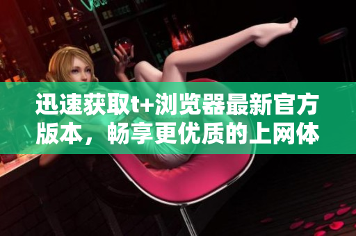 迅速獲取t+瀏覽器最新官方版本，暢享更優(yōu)質的上網體驗