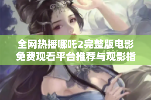 全網(wǎng)熱播哪吒2完整版電影免費觀看平臺推薦與觀影指南