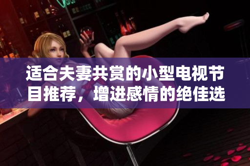 適合夫妻共賞的小型電視節(jié)目推薦，增進(jìn)感情的絕佳選擇