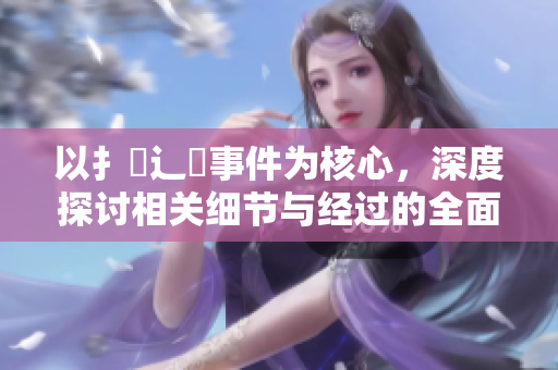 以扌喿辶畐事件為核心，深度探討相關(guān)細(xì)節(jié)與經(jīng)過(guò)的全面分析