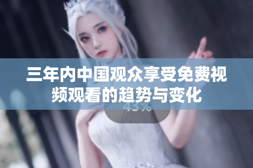 三年內中國觀眾享受免費視頻觀看的趨勢與變化