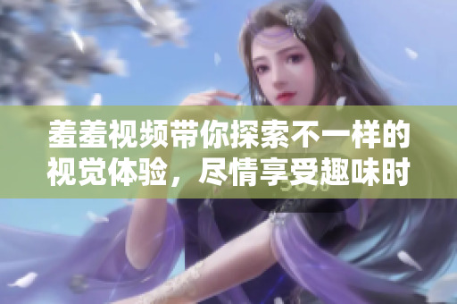 羞羞視頻帶你探索不一樣的視覺(jué)體驗(yàn)，盡情享受趣味時(shí)光
