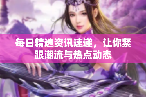 每日精選資訊速遞，讓你緊跟潮流與熱點(diǎn)動(dòng)態(tài)