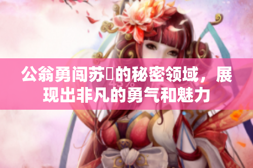 公翁勇闖蘇玥的秘密領(lǐng)域，展現(xiàn)出非凡的勇氣和魅力