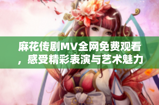 麻花傳劇MV全網(wǎng)免費觀看，感受精彩表演與藝術魅力
