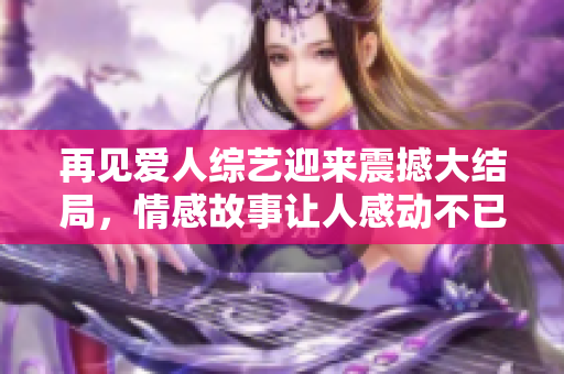 再見(jiàn)愛(ài)人綜藝迎來(lái)震撼大結(jié)局，情感故事讓人感動(dòng)不已