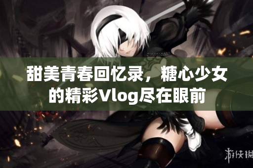 甜美青春回憶錄，糖心少女的精彩Vlog盡在眼前