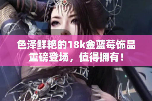 色澤鮮艷的18k金藍莓飾品重磅登場，值得擁有！