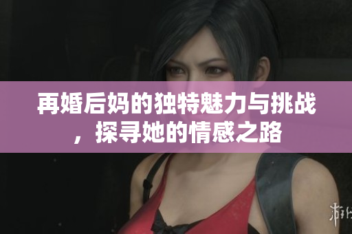 再婚后媽的獨(dú)特魅力與挑戰(zhàn)，探尋她的情感之路