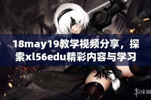 18may19教學視頻分享，探索xl56edu精彩內(nèi)容與學習方法