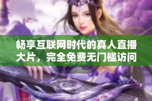 暢享互聯(lián)網(wǎng)時代的真人直播大片，完全免費(fèi)無門檻訪問體驗