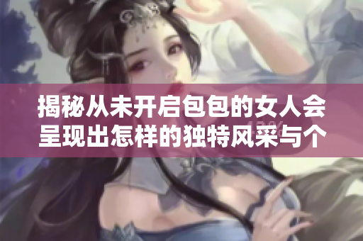 揭秘從未開啟包包的女人會(huì)呈現(xiàn)出怎樣的獨(dú)特風(fēng)采與個(gè)性