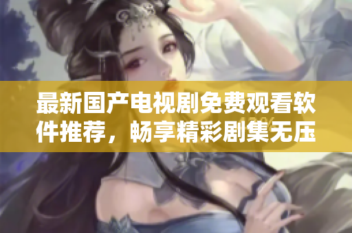 最新國產(chǎn)電視劇免費(fèi)觀看軟件推薦，暢享精彩劇集無壓力
