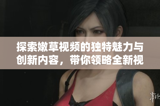 探索嫩草視頻的獨特魅力與創(chuàng)新內(nèi)容，帶你領(lǐng)略全新視角