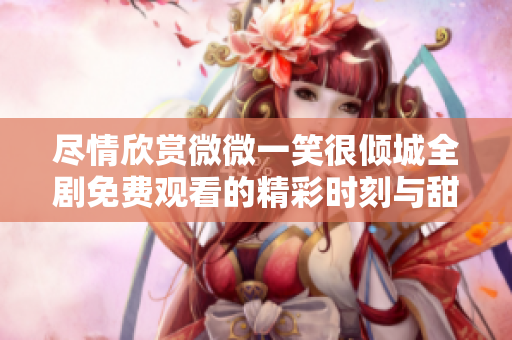 盡情欣賞微微一笑很傾城全劇免費觀看的精彩時刻與甜蜜瞬間