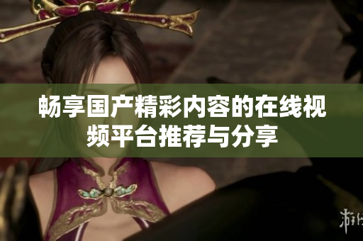 暢享國產(chǎn)精彩內(nèi)容的在線視頻平臺(tái)推薦與分享