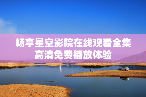 暢享星空影院在線觀看全集高清免費播放體驗