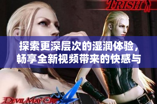 探索更深層次的濕潤體驗(yàn)，暢享全新視頻帶來的快感與刺激