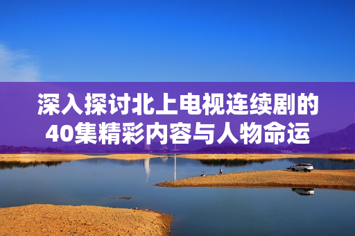 深入探討北上電視連續(xù)劇的40集精彩內(nèi)容與人物命運(yùn)