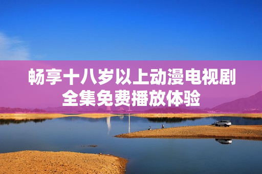暢享十八歲以上動漫電視劇全集免費播放體驗