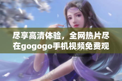盡享高清體驗(yàn)，全網(wǎng)熱片盡在gogogo手機(jī)視頻免費(fèi)觀看
